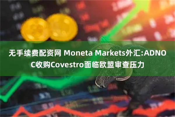 无手续费配资网 Moneta Markets外汇:ADNOC收购Covestro面临欧盟审查压力