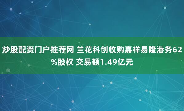 炒股配资门户推荐网 兰花科创收购嘉祥易隆港务62%股权 交易额1.49亿元