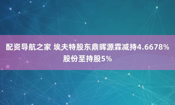 配资导航之家 埃夫特股东鼎晖源霖减持4.6678%股份至持股5%