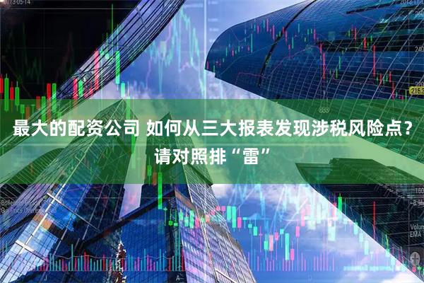 最大的配资公司 如何从三大报表发现涉税风险点？请对照排“雷”