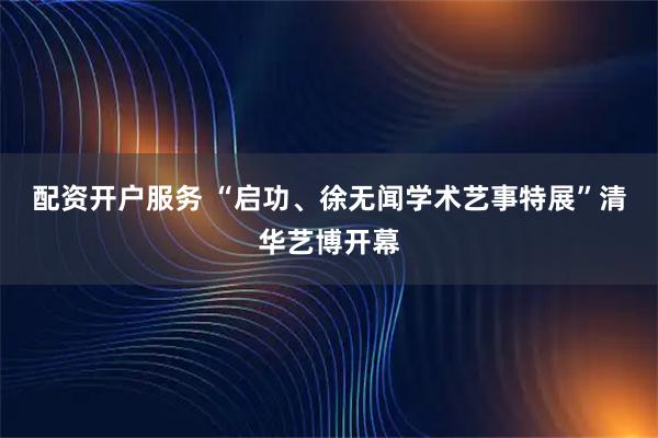 配资开户服务 “启功、徐无闻学术艺事特展”清华艺博开幕