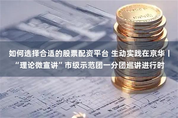 如何选择合适的股票配资平台 生动实践在京华丨“理论微宣讲”市级示范团一分团巡讲进行时