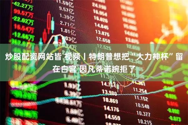 炒股配资网站皆 视频丨特朗普想把“大力神杯”留在白宫 因凡蒂诺婉拒了