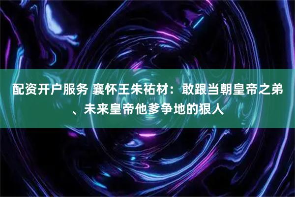 配资开户服务 襄怀王朱祐材：敢跟当朝皇帝之弟、未来皇帝他爹争地的狠人