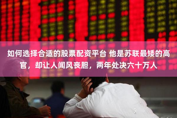 如何选择合适的股票配资平台 他是苏联最矮的高官，却让人闻风丧胆，两年处决六十万人