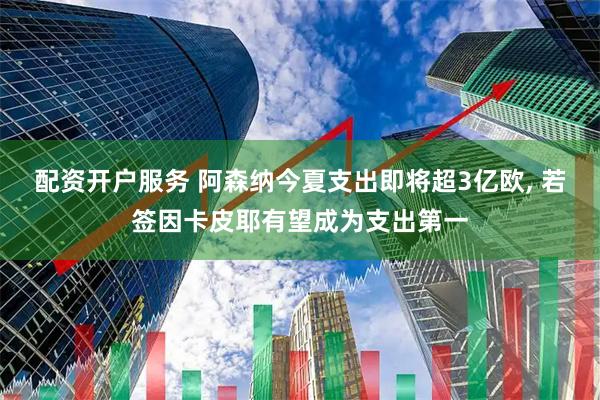 配资开户服务 阿森纳今夏支出即将超3亿欧, 若签因卡皮耶有望成为支出第一