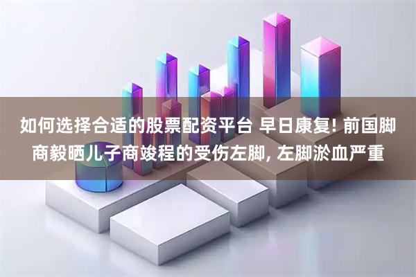 如何选择合适的股票配资平台 早日康复! 前国脚商毅晒儿子商竣程的受伤左脚, 左脚淤血严重