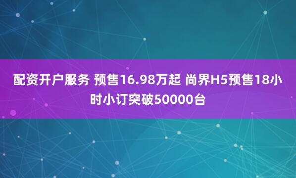配资开户服务 预售16.98万起 尚界H5预售18小时小订突破50000台