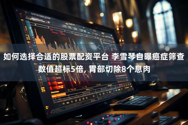 如何选择合适的股票配资平台 李雪琴自曝癌症筛查数值超标5倍, 胃部切除8个息肉