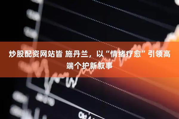 炒股配资网站皆 施丹兰，以“情绪疗愈”引领高端个护新叙事