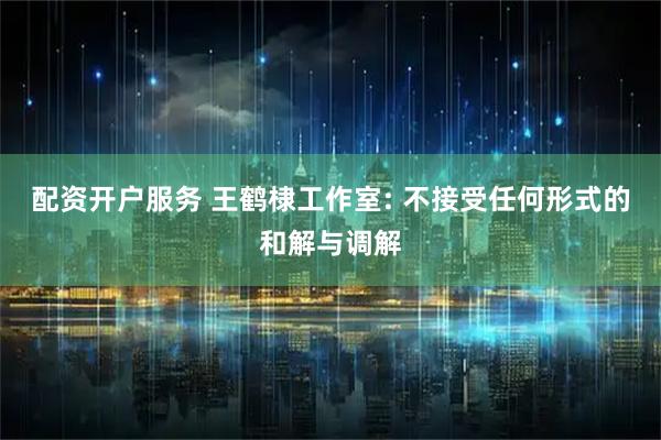 配资开户服务 王鹤棣工作室: 不接受任何形式的和解与调解