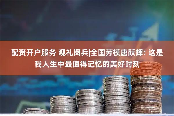 配资开户服务 观礼阅兵|全国劳模唐跃辉: 这是我人生中最值得记忆的美好时刻