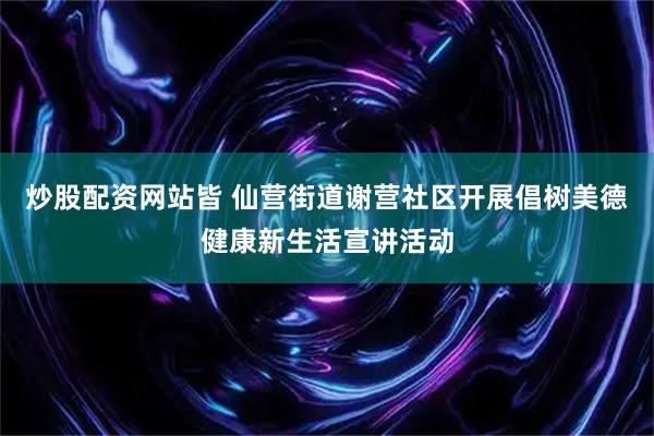 炒股配资网站皆 仙营街道谢营社区开展倡树美德健康新生活宣讲活动