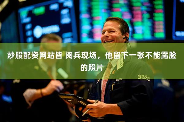 炒股配资网站皆 阅兵现场，他留下一张不能露脸的照片