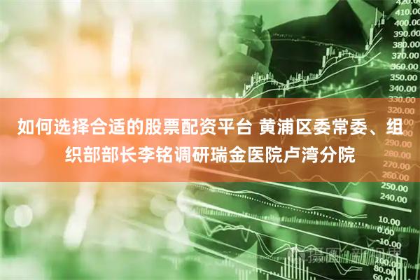 如何选择合适的股票配资平台 黄浦区委常委、组织部部长李铭调研瑞金医院卢湾分院