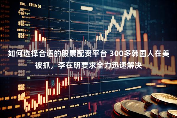 如何选择合适的股票配资平台 300多韩国人在美被抓，李在明要求全力迅速解决