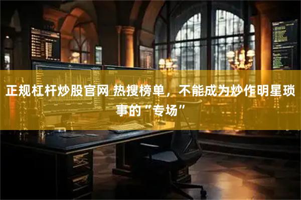 正规杠杆炒股官网 热搜榜单，不能成为炒作明星琐事的“专场”
