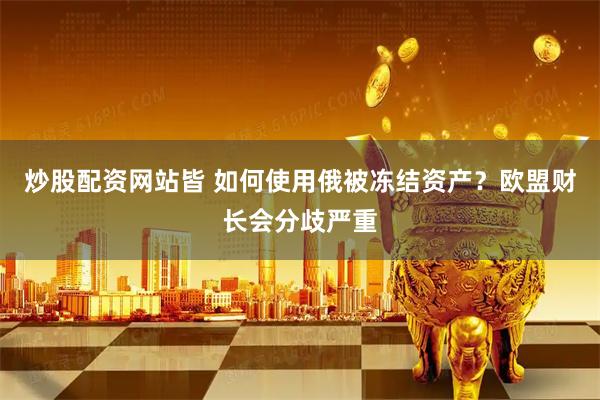 炒股配资网站皆 如何使用俄被冻结资产？欧盟财长会分歧严重