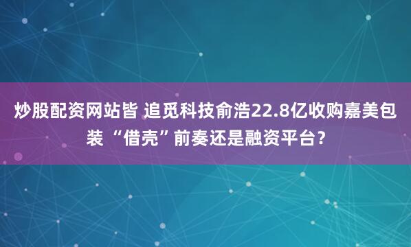 炒股配资网站皆 追觅科技俞浩22.8亿收购嘉美包装 “借壳”前奏还是融资平台？