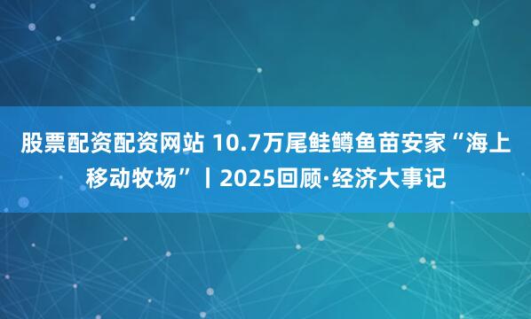 股票配资配资网站 10.7万尾鲑鳟鱼苗安家“海上移动牧场”丨2025回顾·经济大事记