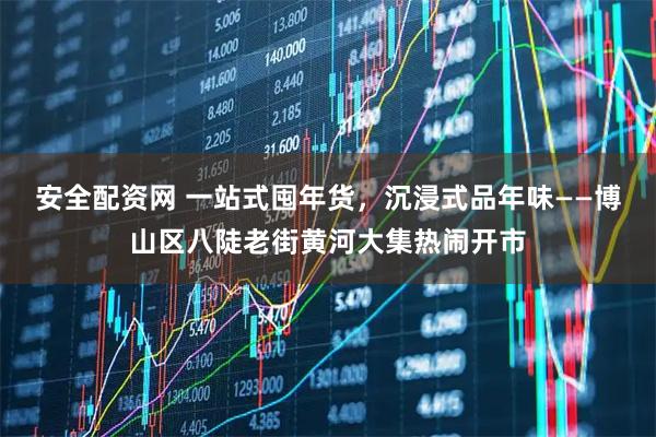 安全配资网 一站式囤年货，沉浸式品年味——博山区八陡老街黄河大集热闹开市