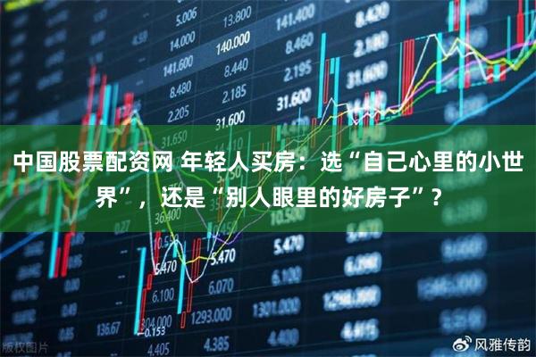 中国股票配资网 年轻人买房：选“自己心里的小世界”，还是“别人眼里的好房子”？