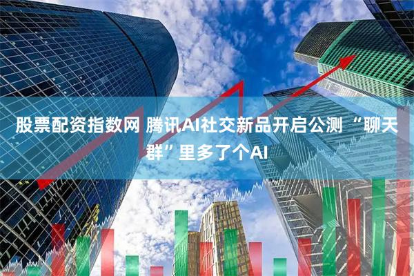 股票配资指数网 腾讯AI社交新品开启公测 “聊天群”里多了个AI