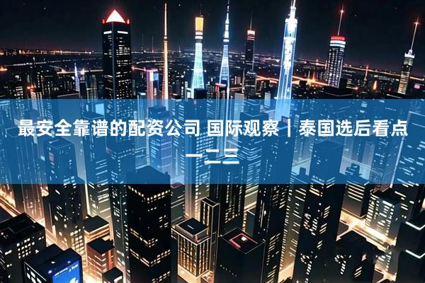 最安全靠谱的配资公司 国际观察｜泰国选后看点一二三