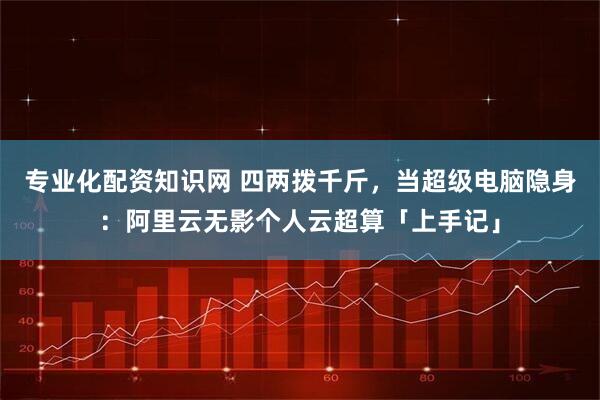 专业化配资知识网 四两拨千斤，当超级电脑隐身：阿里云无影个人云超算「上手记」