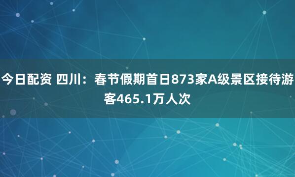 今日配资 四川：春节假期首日873家A级景区接待游客465.1万人次