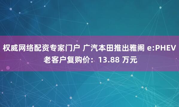 权威网络配资专家门户 广汽本田推出雅阁 e:PHEV 老客户复购价：13.88 万元