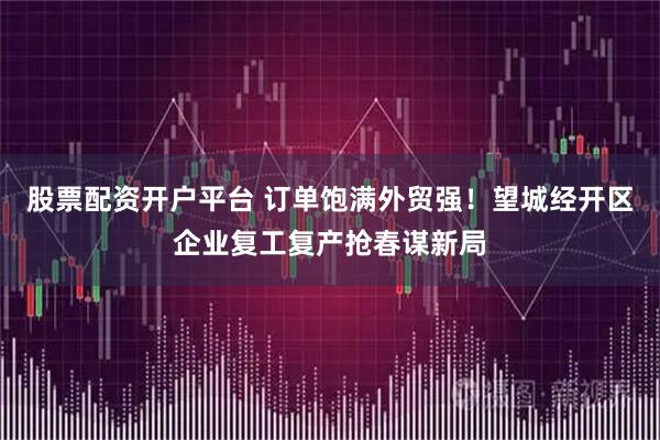 股票配资开户平台 订单饱满外贸强！望城经开区企业复工复产抢春谋新局