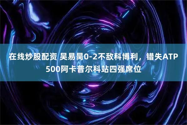 在线炒股配资 吴易昺0-2不敌科博利，错失ATP500阿卡普尔科站四强席位