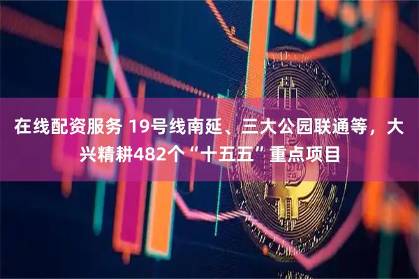 在线配资服务 19号线南延、三大公园联通等，大兴精耕482个“十五五”重点项目