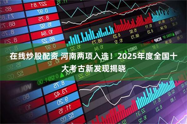 在线炒股配资 河南两项入选！2025年度全国十大考古新发现揭晓