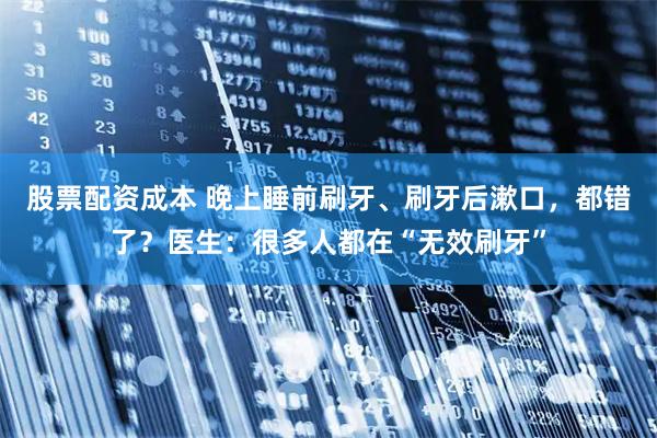 股票配资成本 晚上睡前刷牙、刷牙后漱口，都错了？医生：很多人都在“无效刷牙”