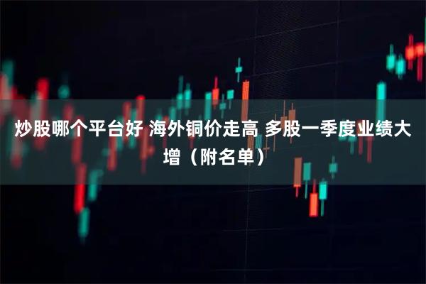 炒股哪个平台好 海外铜价走高 多股一季度业绩大增（附名单）