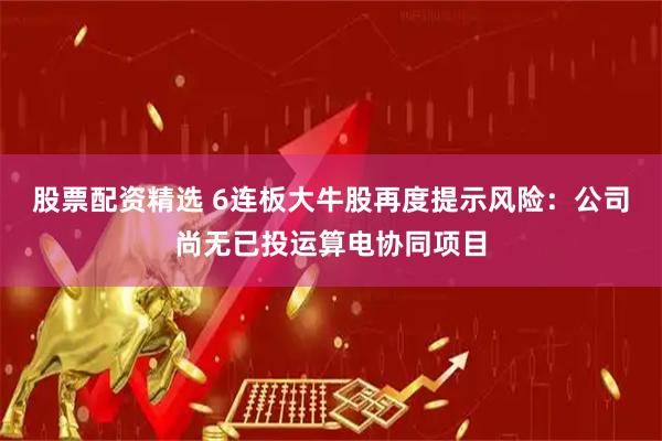 股票配资精选 6连板大牛股再度提示风险：公司尚无已投运算电协同项目