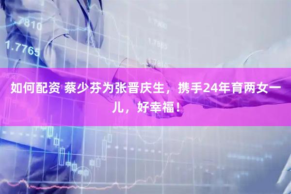 如何配资 蔡少芬为张晋庆生，携手24年育两女一儿，好幸福！