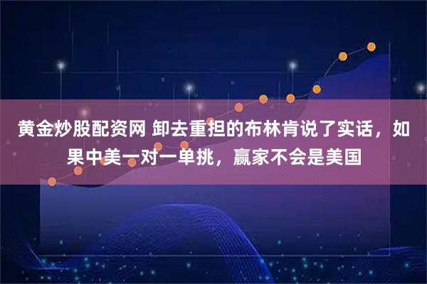 黄金炒股配资网 卸去重担的布林肯说了实话，如果中美一对一单挑，赢家不会是美国