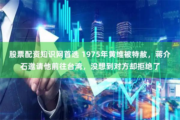 股票配资知识网首选 1975年黄维被特赦，蒋介石邀请他前往台湾，没想到对方却拒绝了