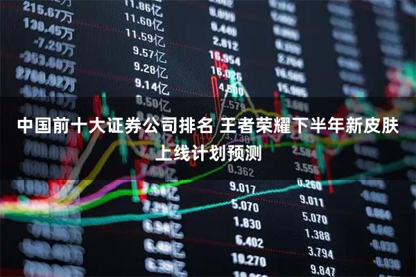 中国前十大证券公司排名 王者荣耀下半年新皮肤上线计划预测