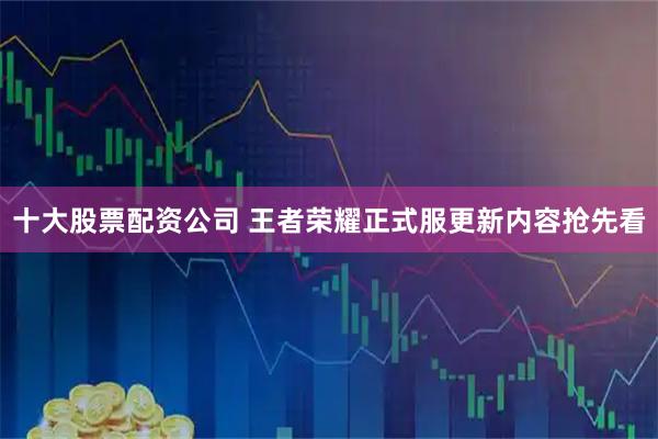 十大股票配资公司 王者荣耀正式服更新内容抢先看