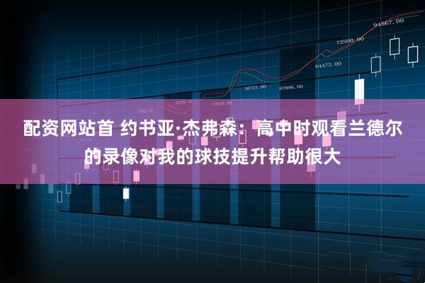 配资网站首 约书亚·杰弗森：高中时观看兰德尔的录像对我的球技提升帮助很大