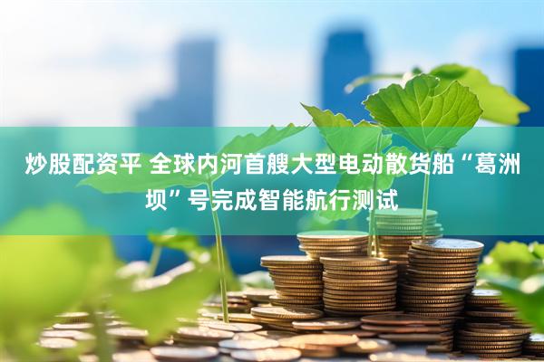 炒股配资平 全球内河首艘大型电动散货船“葛洲坝”号完成智能航行测试