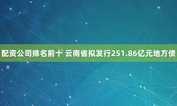 配资公司排名前十 云南省拟发行251.86亿元地方债