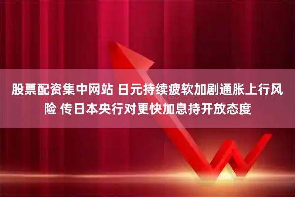 股票配资集中网站 日元持续疲软加剧通胀上行风险 传日本央行对更快加息持开放态度