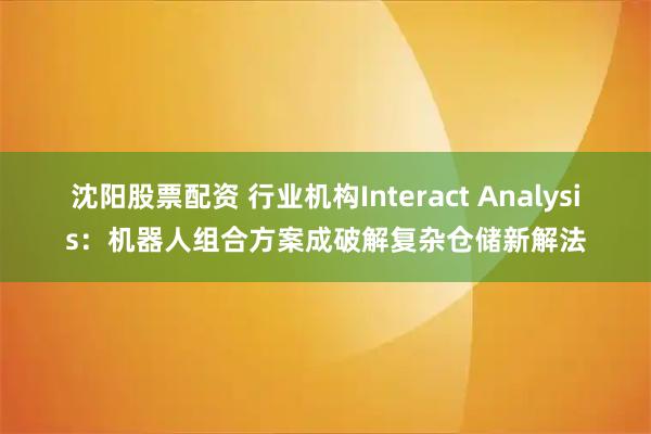 沈阳股票配资 行业机构Interact Analysis：机器人组合方案成破解复杂仓储新解法